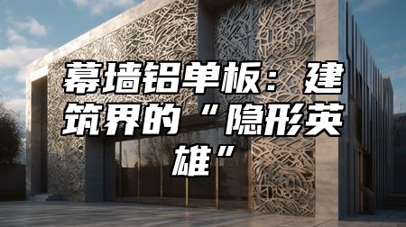 幕墙铝单板：建筑界的“隐形英雄”